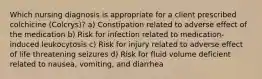 Which nursing diagnosis is appropriate for a client prescribed colchicine (Colcrys)? a) Constipation related to adverse effect of the medication b) Risk for infection related to medication-induced leukocytosis c) Risk for injury related to adverse effect of life threatening seizures d) Risk for fluid volume deficient related to nausea, vomiting, and diarrhea