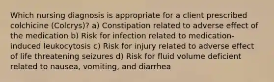 Which nursing diagnosis is appropriate for a client prescribed colchicine (Colcrys)? a) Constipation related to adverse effect of the medication b) Risk for infection related to medication-induced leukocytosis c) Risk for injury related to adverse effect of life threatening seizures d) Risk for fluid volume deficient related to nausea, vomiting, and diarrhea