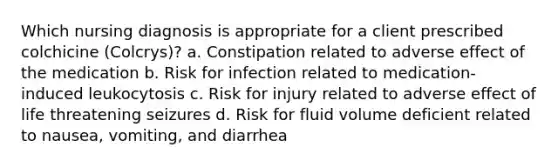 Which nursing diagnosis is appropriate for a client prescribed colchicine (Colcrys)? a. Constipation related to adverse effect of the medication b. Risk for infection related to medication-induced leukocytosis c. Risk for injury related to adverse effect of life threatening seizures d. Risk for fluid volume deficient related to nausea, vomiting, and diarrhea