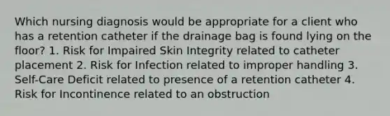 Which nursing diagnosis would be appropriate for a client who has a retention catheter if the drainage bag is found lying on the floor? 1. Risk for Impaired Skin Integrity related to catheter placement 2. Risk for Infection related to improper handling 3. Self-Care Deficit related to presence of a retention catheter 4. Risk for Incontinence related to an obstruction