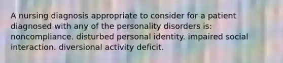 A nursing diagnosis appropriate to consider for a patient diagnosed with any of the personality disorders is: noncompliance. disturbed personal identity. impaired social interaction. diversional activity deficit.