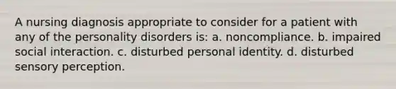 A nursing diagnosis appropriate to consider for a patient with any of the personality disorders is: a. noncompliance. b. impaired social interaction. c. disturbed personal identity. d. disturbed sensory perception.