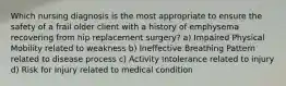 Which nursing diagnosis is the most appropriate to ensure the safety of a frail older client with a history of emphysema recovering from hip replacement surgery? a) Impaired Physical Mobility related to weakness b) Ineffective Breathing Pattern related to disease process c) Activity Intolerance related to injury d) Risk for Injury related to medical condition