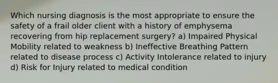 Which nursing diagnosis is the most appropriate to ensure the safety of a frail older client with a history of emphysema recovering from hip replacement surgery? a) Impaired Physical Mobility related to weakness b) Ineffective Breathing Pattern related to disease process c) Activity Intolerance related to injury d) Risk for Injury related to medical condition