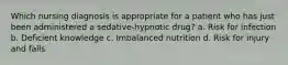 Which nursing diagnosis is appropriate for a patient who has just been administered a sedative-hypnotic drug? a. Risk for infection b. Deficient knowledge c. Imbalanced nutrition d. Risk for injury and falls