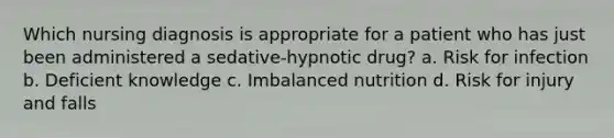 Which nursing diagnosis is appropriate for a patient who has just been administered a sedative-hypnotic drug? a. Risk for infection b. Deficient knowledge c. Imbalanced nutrition d. Risk for injury and falls