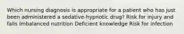 Which nursing diagnosis is appropriate for a patient who has just been administered a sedative-hypnotic drug? Risk for injury and falls Imbalanced nutrition Deficient knowledge Risk for infection