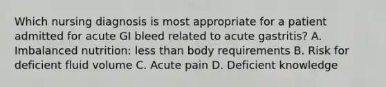 Which nursing diagnosis is most appropriate for a patient admitted for acute GI bleed related to acute gastritis? A. Imbalanced nutrition: less than body requirements B. Risk for deficient fluid volume C. Acute pain D. Deficient knowledge