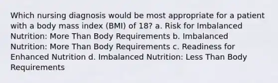 Which nursing diagnosis would be most appropriate for a patient with a body mass index (BMI) of 18? a. Risk for Imbalanced Nutrition: More Than Body Requirements b. Imbalanced Nutrition: More Than Body Requirements c. Readiness for Enhanced Nutrition d. Imbalanced Nutrition: Less Than Body Requirements