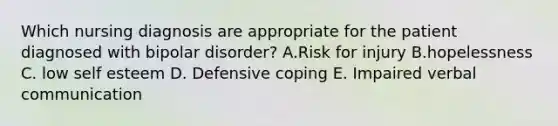 Which nursing diagnosis are appropriate for the patient diagnosed with bipolar disorder? A.Risk for injury B.hopelessness C. low self esteem D. Defensive coping E. Impaired verbal communication