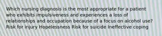 Which nursing diagnosis is the most appropriate for a patient who exhibits impulsiveness and experiences a loss of relationships and occupation because of a focus on alcohol use? Risk for injury Hopelessness Risk for suicide Ineffective coping