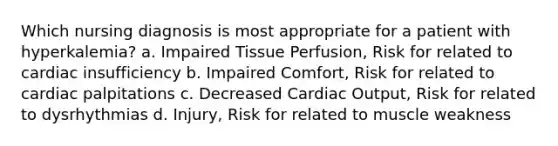 Which nursing diagnosis is most appropriate for a patient with hyperkalemia? a. Impaired Tissue Perfusion, Risk for related to cardiac insufficiency b. Impaired Comfort, Risk for related to cardiac palpitations c. Decreased Cardiac Output, Risk for related to dysrhythmias d. Injury, Risk for related to muscle weakness