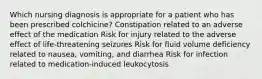 Which nursing diagnosis is appropriate for a patient who has been prescribed colchicine? Constipation related to an adverse effect of the medication Risk for injury related to the adverse effect of life-threatening seizures Risk for fluid volume deficiency related to nausea, vomiting, and diarrhea Risk for infection related to medication-induced leukocytosis