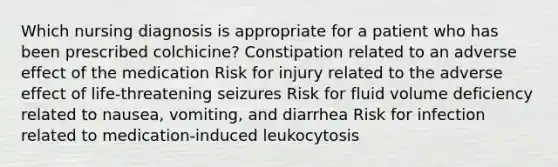 Which nursing diagnosis is appropriate for a patient who has been prescribed colchicine? Constipation related to an adverse effect of the medication Risk for injury related to the adverse effect of life-threatening seizures Risk for fluid volume deficiency related to nausea, vomiting, and diarrhea Risk for infection related to medication-induced leukocytosis