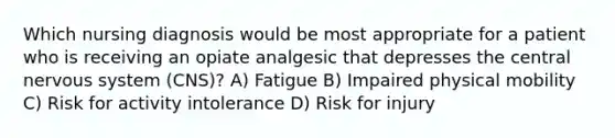 Which nursing diagnosis would be most appropriate for a patient who is receiving an opiate analgesic that depresses the central nervous system (CNS)? A) Fatigue B) Impaired physical mobility C) Risk for activity intolerance D) Risk for injury