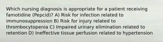 Which nursing diagnosis is appropriate for a patient receiving famotidine (Pepcid)? A) Risk for infection related to immunosuppression B) Risk for injury related to thrombocytopenia C) Impaired urinary elimination related to retention D) Ineffective tissue perfusion related to hypertension