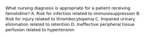 What nursing diagnosis is appropriate for a patient receiving famotidine? A. Risk for infection related to immunosuppression B. Risk for injury related to thrombocytopenia C. Impaired urinary elimination related to retention D. Ineffective peripheral tissue perfusion related to hypertension