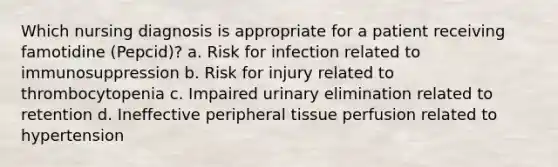 Which nursing diagnosis is appropriate for a patient receiving famotidine (Pepcid)? a. Risk for infection related to immunosuppression b. Risk for injury related to thrombocytopenia c. Impaired urinary elimination related to retention d. Ineffective peripheral tissue perfusion related to hypertension