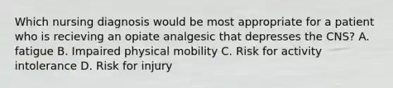 Which nursing diagnosis would be most appropriate for a patient who is recieving an opiate analgesic that depresses the CNS? A. fatigue B. Impaired physical mobility C. Risk for activity intolerance D. Risk for injury