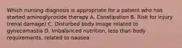 Which nursing diagnosis is appropriate for a patient who has started aminoglycoside therapy A. Constipation B. Risk for injury (renal damage) C. Disturbed body image related to gynecomastia D. Imbalanced nutrition, less than body requirements, related to nausea