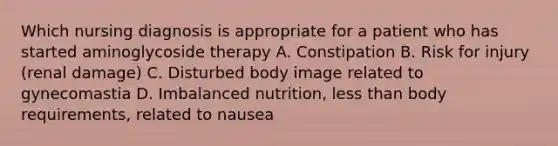 Which nursing diagnosis is appropriate for a patient who has started aminoglycoside therapy A. Constipation B. Risk for injury (renal damage) C. Disturbed body image related to gynecomastia D. Imbalanced nutrition, less than body requirements, related to nausea