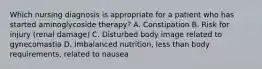 Which nursing diagnosis is appropriate for a patient who has started aminoglycoside therapy? A. Constipation B. Risk for injury (renal damage) C. Disturbed body image related to gynecomastia D. Imbalanced nutrition, less than body requirements, related to nausea