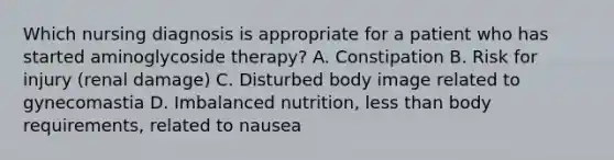 Which nursing diagnosis is appropriate for a patient who has started aminoglycoside therapy? A. Constipation B. Risk for injury (renal damage) C. Disturbed body image related to gynecomastia D. Imbalanced nutrition, less than body requirements, related to nausea