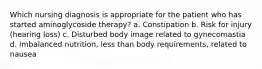 Which nursing diagnosis is appropriate for the patient who has started aminoglycoside therapy? a. Constipation b. Risk for injury (hearing loss) c. Disturbed body image related to gynecomastia d. Imbalanced nutrition, less than body requirements, related to nausea