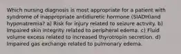 Which nursing diagnosis is most appropriate for a patient with syndrome of inappropriate antidiuretic hormone (SIADH)and hyponatremia? a) Risk for injury related to seizure activity. b) Impaired skin integrity related to peripheral edema. c) Fluid volume excess related to increased thyrotropin secretion. d) Impaired gas exchange related to pulmonary edema.