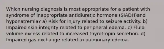 Which nursing diagnosis is most appropriate for a patient with syndrome of inappropriate antidiuretic hormone (SIADH)and hyponatremia? a) Risk for injury related to seizure activity. b) Impaired skin integrity related to peripheral edema. c) Fluid volume excess related to increased thyrotropin secretion. d) Impaired gas exchange related to pulmonary edema.