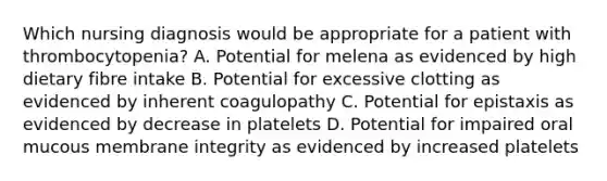 Which nursing diagnosis would be appropriate for a patient with thrombocytopenia? A. Potential for melena as evidenced by high dietary fibre intake B. Potential for excessive clotting as evidenced by inherent coagulopathy C. Potential for epistaxis as evidenced by decrease in platelets D. Potential for impaired oral mucous membrane integrity as evidenced by increased platelets