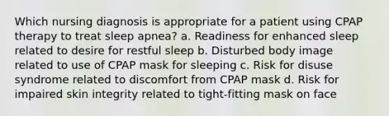 Which nursing diagnosis is appropriate for a patient using CPAP therapy to treat sleep apnea? a. Readiness for enhanced sleep related to desire for restful sleep b. Disturbed body image related to use of CPAP mask for sleeping c. Risk for disuse syndrome related to discomfort from CPAP mask d. Risk for impaired skin integrity related to tight-fitting mask on face