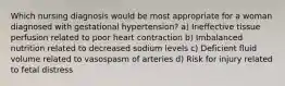 Which nursing diagnosis would be most appropriate for a woman diagnosed with gestational hypertension? a) Ineffective tissue perfusion related to poor heart contraction b) Imbalanced nutrition related to decreased sodium levels c) Deficient fluid volume related to vasospasm of arteries d) Risk for injury related to fetal distress