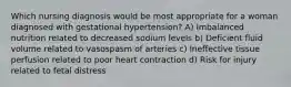 Which nursing diagnosis would be most appropriate for a woman diagnosed with gestational hypertension? A) Imbalanced nutrition related to decreased sodium levels b) Deficient fluid volume related to vasospasm of arteries c) Ineffective tissue perfusion related to poor heart contraction d) Risk for injury related to fetal distress