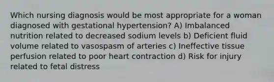 Which nursing diagnosis would be most appropriate for a woman diagnosed with gestational hypertension? A) Imbalanced nutrition related to decreased sodium levels b) Deficient fluid volume related to vasospasm of arteries c) Ineffective tissue perfusion related to poor heart contraction d) Risk for injury related to fetal distress