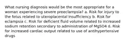 What nursing diagnosis would be the most appropriate for a woman experiencing severe preeclampsia? a. Risk for injury to the fetus related to uteroplacental insufficiency b. Risk for eclampsia c. Risk for deficient fluid volume related to increased sodium retention secondary to administration of MgSO4 d. Risk for increased cardiac output related to use of antihypertensive drugs