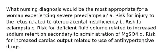 What nursing diagnosis would be the most appropriate for a woman experiencing severe preeclampsia? a. Risk for injury to the fetus related to uteroplacental insufficiency b. Risk for eclampsia c. Risk for deficient fluid volume related to increased sodium retention secondary to administration of MgSO4 d. Risk for increased cardiac output related to use of antihypertensive drugs