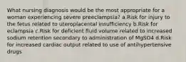 What nursing diagnosis would be the most appropriate for a woman experiencing severe preeclampsia? a.Risk for injury to the fetus related to uteroplacental insufficiency b.Risk for eclampsia c.Risk for deficient fluid volume related to increased sodium retention secondary to administration of MgSO4 d.Risk for increased cardiac output related to use of antihypertensive drugs