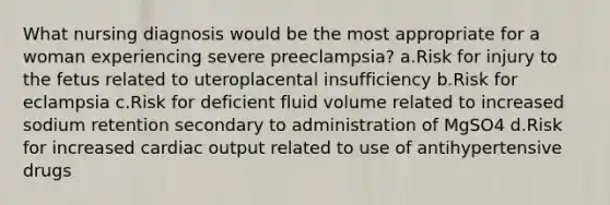 What nursing diagnosis would be the most appropriate for a woman experiencing severe preeclampsia? a.Risk for injury to the fetus related to uteroplacental insufficiency b.Risk for eclampsia c.Risk for deficient fluid volume related to increased sodium retention secondary to administration of MgSO4 d.Risk for increased cardiac output related to use of antihypertensive drugs