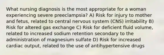 What nursing diagnosis is the most appropriate for a woman experiencing severe preeclampsia? A) Risk for injury to mother and fetus, related to central nervous system (CNS) irritability B) Risk for altered gas exchange C) Risk for deficient fluid volume, related to increased sodium retention secondary to the administration of magnesium sulfate D) Risk for increased cardiac output, related to the use of antihypertensive drugs