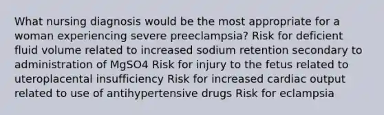 What nursing diagnosis would be the most appropriate for a woman experiencing severe preeclampsia? Risk for deficient fluid volume related to increased sodium retention secondary to administration of MgSO4 Risk for injury to the fetus related to uteroplacental insufficiency Risk for increased cardiac output related to use of antihypertensive drugs Risk for eclampsia