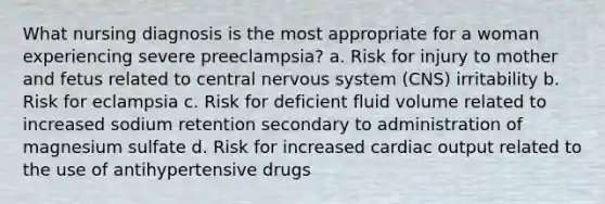 What nursing diagnosis is the most appropriate for a woman experiencing severe preeclampsia? a. Risk for injury to mother and fetus related to central nervous system (CNS) irritability b. Risk for eclampsia c. Risk for deficient fluid volume related to increased sodium retention secondary to administration of magnesium sulfate d. Risk for increased cardiac output related to the use of antihypertensive drugs