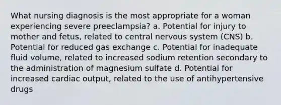 What nursing diagnosis is the most appropriate for a woman experiencing severe preeclampsia? a. Potential for injury to mother and fetus, related to central nervous system (CNS) b. Potential for reduced gas exchange c. Potential for inadequate fluid volume, related to increased sodium retention secondary to the administration of magnesium sulfate d. Potential for increased cardiac output, related to the use of antihypertensive drugs