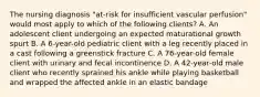 The nursing diagnosis "at-risk for insufficient vascular perfusion" would most apply to which of the following clients? A. An adolescent client undergoing an expected maturational growth spurt B. A 6-year-old pediatric client with a leg recently placed in a cast following a greenstick fracture C. A 76-year-old female client with urinary and fecal incontinence D. A 42-year-old male client who recently sprained his ankle while playing basketball and wrapped the affected ankle in an elastic bandage