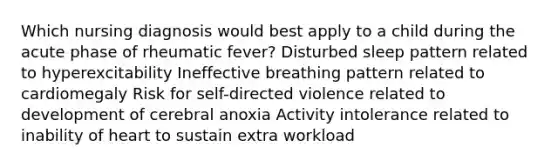 Which nursing diagnosis would best apply to a child during the acute phase of rheumatic fever? Disturbed sleep pattern related to hyperexcitability Ineffective breathing pattern related to cardiomegaly Risk for self-directed violence related to development of cerebral anoxia Activity intolerance related to inability of heart to sustain extra workload