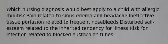 Which nursing diagnosis would best apply to a child with allergic rhinitis? Pain related to sinus edema and headache Ineffective tissue perfusion related to frequent nosebleeds Disturbed self-esteem related to the inherited tendency for illness Risk for infection related to blocked eustachian tubes