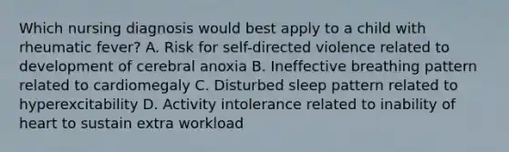 Which nursing diagnosis would best apply to a child with rheumatic fever? A. Risk for self-directed violence related to development of cerebral anoxia B. Ineffective breathing pattern related to cardiomegaly C. Disturbed sleep pattern related to hyperexcitability D. Activity intolerance related to inability of heart to sustain extra workload