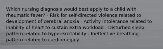 Which nursing diagnosis would best apply to a child with rheumatic fever? - Risk for self-directed violence related to development of cerebral anoxia - Activity intolerance related to inability of heart to sustain extra workload - Disturbed sleep pattern related to hyperexcitability - Ineffective breathing pattern related to cardiomegaly