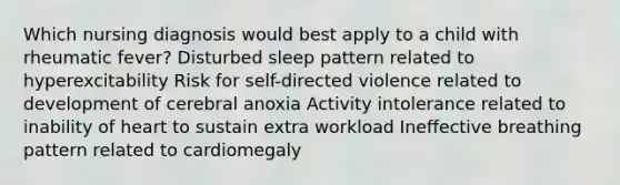 Which nursing diagnosis would best apply to a child with rheumatic fever? Disturbed sleep pattern related to hyperexcitability Risk for self-directed violence related to development of cerebral anoxia Activity intolerance related to inability of heart to sustain extra workload Ineffective breathing pattern related to cardiomegaly