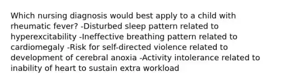 Which nursing diagnosis would best apply to a child with rheumatic fever? -Disturbed sleep pattern related to hyperexcitability -Ineffective breathing pattern related to cardiomegaly -Risk for self-directed violence related to development of cerebral anoxia -Activity intolerance related to inability of heart to sustain extra workload